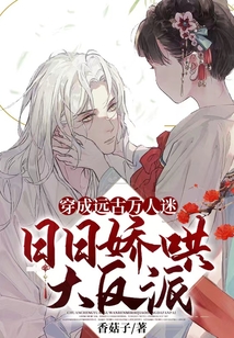穿成远古万人迷,日日娇哄大反派(香菇子)全文免费阅读